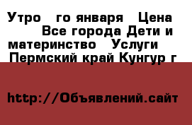  Утро 1-го января › Цена ­ 18 - Все города Дети и материнство » Услуги   . Пермский край,Кунгур г.